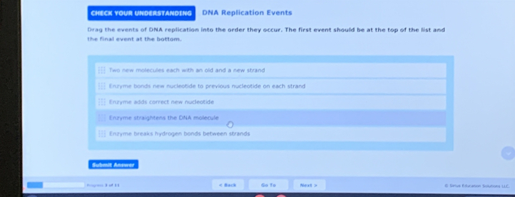 CHECK YOUR UNDERSTANDING DNA Replication Events
Drag the events of DNA replication into the order they occur. The first event should be at the top of the list and
the final event at the bottom.
Two new molecules each with an old and a new strand
Enzyme bonds new nucleotide to previous nucleotide on each strand
Enzyme adds correct new nucleotide
Enzyme straightens the DNA molecule
Enzyme breaks hydrogen bonds between strands
Submit Answer
Pges o 11 Go To Next > @ Sirus Eturation Solutions LLC.