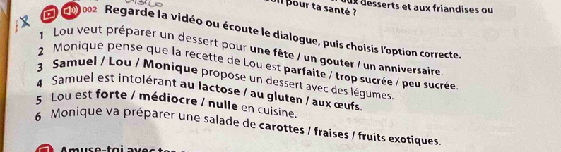 dux desserts et aux friandises ou 
Jil pour ta santé ? 
D G0 002 Regarde la vidéo ou écoute le dialogue, puis choisis l'option correcte 
1 Lou veut préparer un dessert pour une fête / un gouter / un anniversaire 
2 Monique pense que la recette de Lou est parfaite / trop sucrée / peu sucrée 
3 Samuel / Lou / Monique propose un dessert avec des légumes 
4 Samuel est intolérant au lactose / au gluten / aux œufs. 
5 Lou est forte / médiocre / nulle en cuisine. 
6 Monique va préparer une salade de carottes / fraises / fruits exotiques.