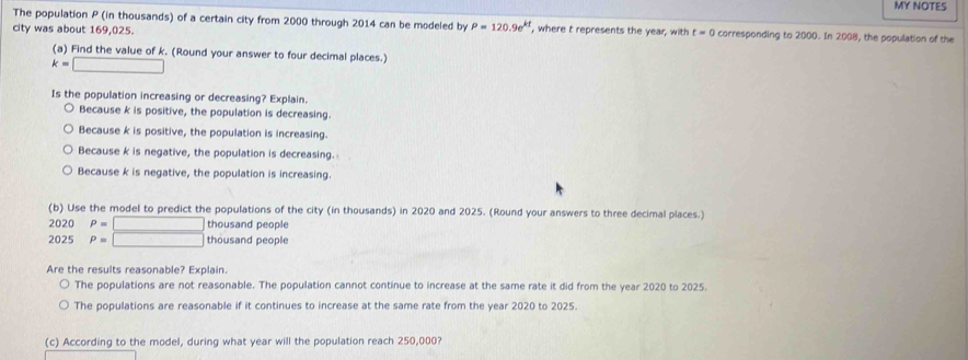 MY NOTES
The population P (in thousands) of a certain city from 2000 through 2014 can be modeled by P=120.9e^(kt)
city was about 169,025. , where t represents the year, with t=0 corresponding to 2000. In 2008, the population of the
(a) Find the value of k. (Round your answer to four decimal places.)
k=□
Is the population increasing or decreasing? Explain.
Because k is positive, the population is decreasing.
Because k is positive, the population is increasing.
Because k is negative, the population is decreasing.
Because k is negative, the population is increasing.
(b) Use the model to predict the populations of the city (in thousands) in 2020 and 2025. (Round your answers to three decimal places.)
2020 P=□ thousand people
2025 P=□ thousand people
Are the results reasonable? Explain.
The populations are not reasonable. The population cannot continue to increase at the same rate it did from the year 2020 to 2025.
The populations are reasonable if it continues to increase at the same rate from the year 2020 to 2025.
(c) According to the model, during what year will the population reach 250,000?