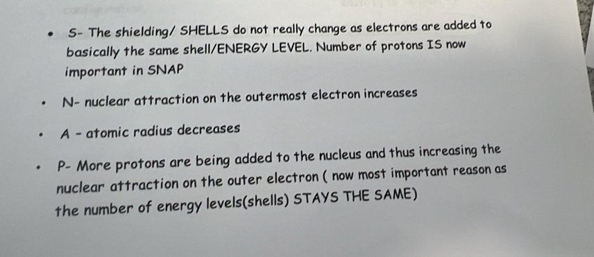 S- The shielding/ SHELLS do not really change as electrons are added to 
basically the same shell/ENERGY LEVEL. Number of protons IS now 
important in SNAP 
N- nuclear attraction on the outermost electron increases 
A - atomic radius decreases 
P- More protons are being added to the nucleus and thus increasing the 
nuclear attraction on the outer electron ( now most important reason as 
the number of energy levels(shells) STAYS THE SAME)