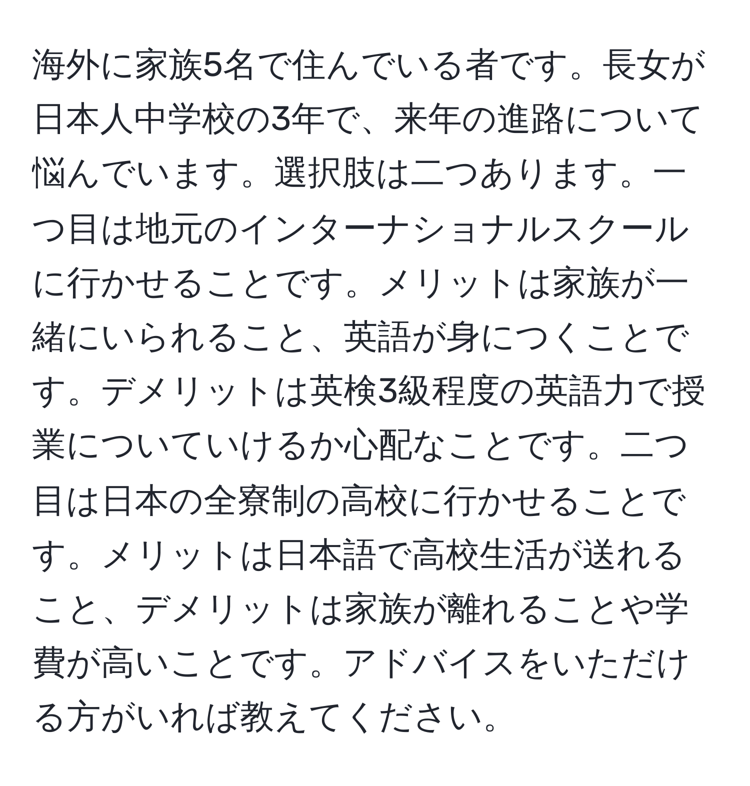 海外に家族5名で住んでいる者です。長女が日本人中学校の3年で、来年の進路について悩んでいます。選択肢は二つあります。一つ目は地元のインターナショナルスクールに行かせることです。メリットは家族が一緒にいられること、英語が身につくことです。デメリットは英検3級程度の英語力で授業についていけるか心配なことです。二つ目は日本の全寮制の高校に行かせることです。メリットは日本語で高校生活が送れること、デメリットは家族が離れることや学費が高いことです。アドバイスをいただける方がいれば教えてください。