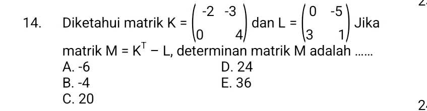 Diketahui matrik K=beginpmatrix -2&-3 0&4endpmatrix dan L=beginpmatrix 0&-5 3&1endpmatrix Jika
matrik M=K^T-L , determinan matrik M adalah ......
A. -6 D. 24
B. -4 E. 36
C. 20
2