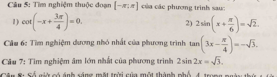 Tìm nghiệm thuộc đoạn [-π ;π ] của các phương trình sau: 
1) cot (-x+ 3π /4 )=0. 2sin (x+ π /6 )=sqrt(2). 
2) 
Câu 6: Tìm nghiệm dương nhỏ nhất của phương trình tan (3x- π /4 )=-sqrt(3). 
Câu 7: Tìm nghiệm âm lớn nhất của phương trình 2sin 2x=sqrt(3). 
Câu 8: Số giờ có ánh sáng mặt trời của một thành phố 4, trong ngày thứ