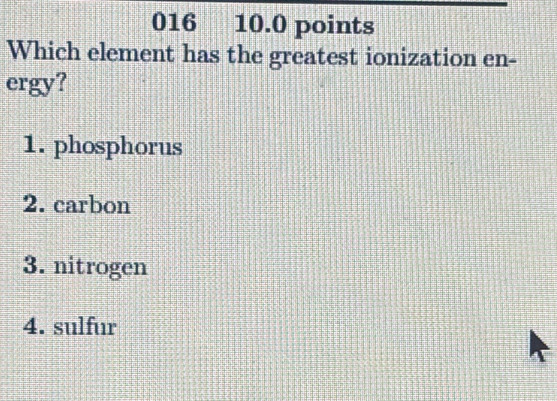 016 10.0 points
Which element has the greatest ionization en-
ergy?
1. phosphorus
2. carbon
3. nitrogen
4. sulfur