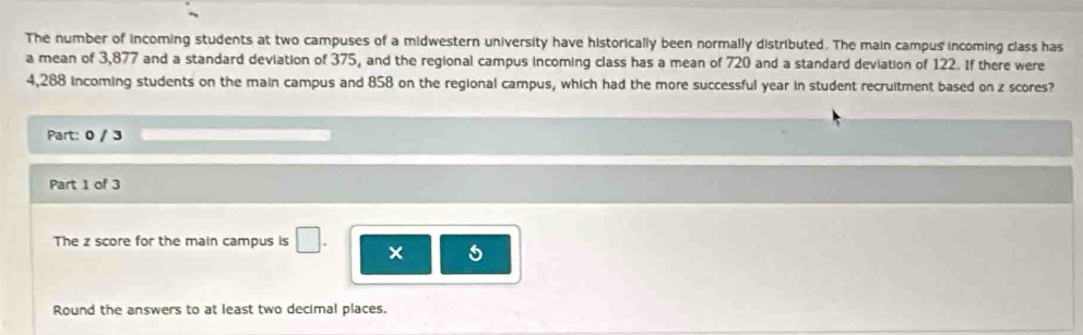 The number of incoming students at two campuses of a midwestern university have historically been normally distributed. The main campus incoming class has 
a mean of 3,877 and a standard deviation of 375, and the regional campus incoming class has a mean of 720 and a standard deviation of 122. If there were
4,288 incoming students on the main campus and 858 on the regional campus, which had the more successful year in student recruitment based on z scores? 
Part: 0 / 3 
Part 1 of 3 
The z score for the main campus is □ . × 5 
Round the answers to at least two decimal places.