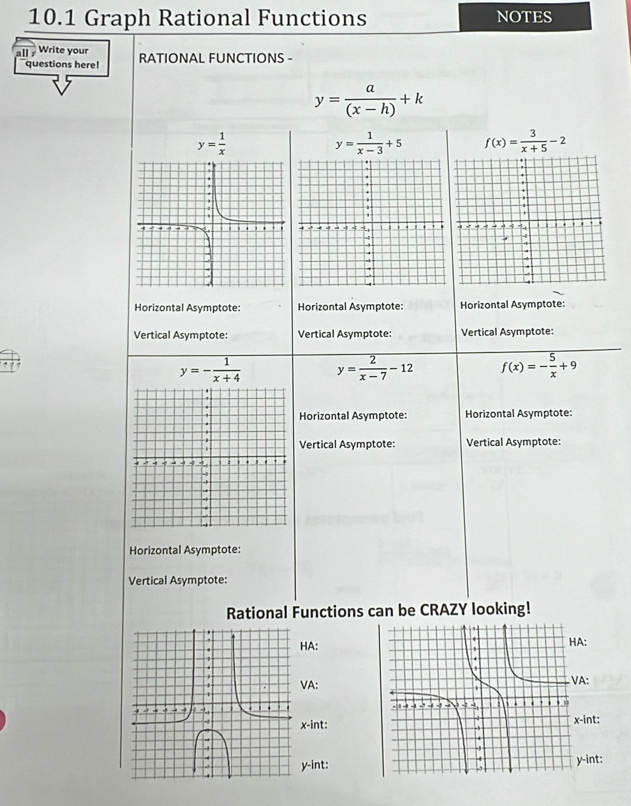 10.1 Graph Rational Functions NOTES 
all Write your 
questions here! RATIONAL FUNCTIONS -
y= a/(x-h) +k
y= 1/x 
y= 1/x-3 +5
f(x)= 3/x+5 -2
Horizontal Asymptote: Horizontal Asymptote: Horizontal Asymptote: 
Vertical Asymptote: Vertical Asymptote: Vertical Asymptote:
y=- 1/x+4 
y= 2/x-7 -12
f(x)=- 5/x +9
Horizontal Asymptote: Horizontal Asymptote: 
Vertical Asymptote: Vertical Asymptote: 
Horizontal Asymptote: 
Vertical Asymptote: 
Rational Functions can be CRAZY looking! 
HA: 
VA:
x -int::
y -int:
y -int: