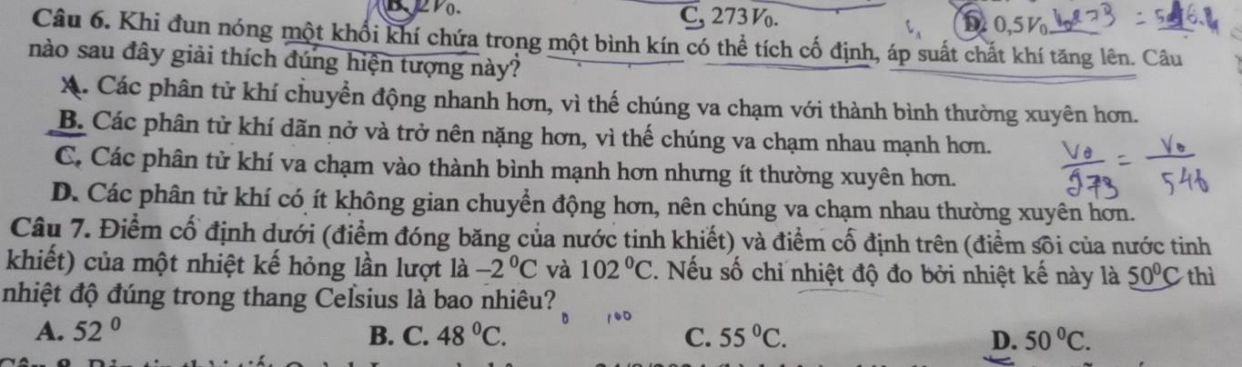 C, 273 V.
D.51 V
Câu 6. Khi đun nóng một khối khí chứa trong một bình kín có thể tích cố định, áp suất chất khí tăng lên. Câu
nào sau đây giải thích đúng hiện tượng này?
X. Các phân tử khí chuyển động nhanh hơn, vì thế chúng va chạm với thành bình thường xuyên hơn.
B. Các phân tử khí dãn nở và trở nên nặng hơn, vì thế chúng va chạm nhau mạnh hơn.
C. Các phân tử khí va chạm vào thành bình mạnh hơn nhưng ít thường xuyên hơn.
D. Các phân tử khí có ít không gian chuyển động hơn, nên chúng va chạm nhau thường xuyên hơn.
Câu 7. Điểm cổ định dưới (điểm đóng băng của nước tinh khiết) và điểm cố định trên (điểm sôi của nước tinh
khiết) của một nhiệt kế hỏng lần lượt là -2°C và 102°C. Nếu số chỉ nhiệt độ đo bởi nhiệt kế này là 50°C thì
nhiệt độ đúng trong thang Celsius là bao nhiêu?
A. 52° B. C. 48°C. C. 55°C. D. 50°C.