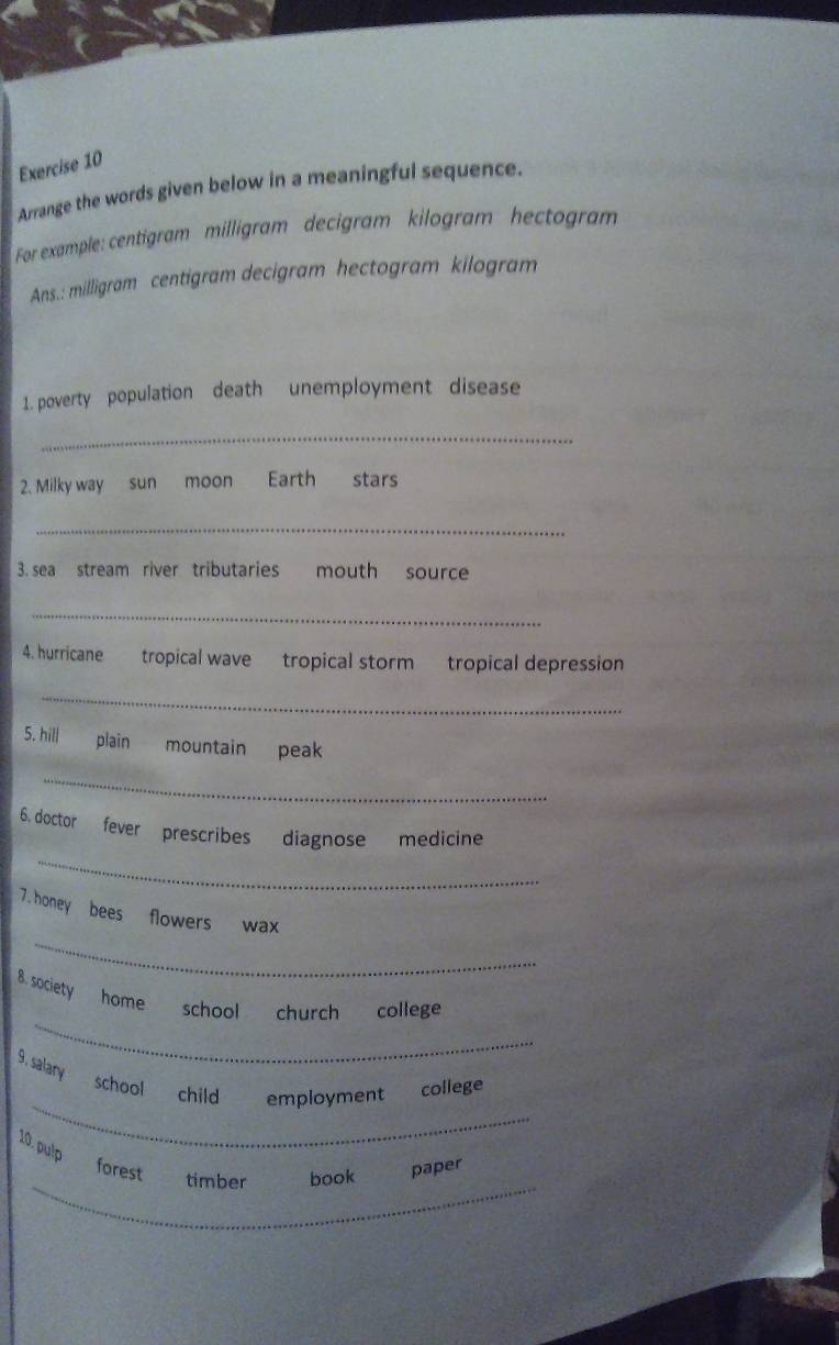 Arrange the words given below in a meaningful sequence. 
For example: centigram milligram decigram kilogram hectagram 
Ans.: milligram centigram decigram hectogram kilogram
1. poverty population death unemployment disease 
_ 
2. Milky way sun moon Earth stars 
_ 
3. sea stream river tributaries mouth source 
_ 
4. hurricane tropical wave tropical storm tropical depression 
_ 
5. hill plain mountain peak 
_ 
_ 
6. doctor fever prescribes diagnose medicine 
_ 
7.honey bees flowers wax 
_ 
8. society home school church college 
_ 
9. salary school child employment college 
10. pulp 
_ 
forest timber book paper