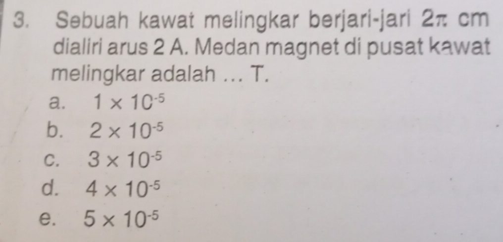 Sebuah kawat melingkar berjari-jari 2π cm
dialiri arus 2 A. Medan magnet di pusat kawat
melingkar adalah ... T.
a. 1* 10^(-5)
b. 2* 10^(-5)
C. 3* 10^(-5)
d. 4* 10^(-5)
e. 5* 10^(-5)