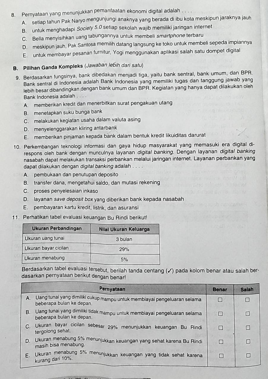 Pernyataan yang menunjukkan pemanfaatan ekonomi digital adalah . . .
A. setiap tahun Pak Naryo mengunjungi anaknya yang berada di ibu kota meskipun jaraknya jauh
B. untuk menghadapi Society 5.0 setiap sekolah wajib memiliki jaringan internet
C. Bella menyisihkan uang tabungannya untuk membeli smartphone terbaru
D. meskipun jauh, Pak Santosa memilih datang langsung ke toko untuk membeli sepeda impiannya
E. untuk membayar pesanan furnitur, Yogi menggunakan aplikasi salah satu dompet digital
B. Pilihan Ganda Kompleks (Jawaban lebih dari satu)
9. Berdasarkan fungsinya, bank dibedakan menjadi tiga, yaitu bank sentral, bank umum, dan BPR.
Bank sentral di Indonesia adalah Bank Indonesia yang memiliki tugas dan tanggung jawab yang
lebih besar dibandingkan dengan bank umum dan BPR. Kegiatan yang hanya dapat dilakukan oleh
Bank Indonesia adalah . . . .
A. memberikan kredit dan menerbitkan surat pengakuan utang
B. menetapkan suku bunga bank
C. melakukan kegiatan usaha dalam valuta asing
D. menyelenggarakan kliring antarbank
E. memberikan pinjaman kepada bank dalam bentuk kredit likuiditas darurat
10. Perkembangan teknologi informasi dan gaya hidup masyarakat yang memasuki era digital di-
respons oleh bank dengan munculnya layanan digital banking. Dengan layanan digital banking
nasabah dapat melakukan transaksi perbankan melalui jaringan internet. Layanan perbankan yang
dapat dilakukan dengan digital banking adalah . . . .
A. pembukaan dan penutupan deposito
B. transfer dana, mengetahui saldo, dan mutasi rekening
C. proses penyelesaian inkaso
D. layanan save deposit box yang diberikan bank kepada nasabah
E. pembayaran kartu kredit, listrik, dan asuransi
11. Perhatikan tabel evaluasi keuangan Bu Rindi berikut!
Berdasarkan tabel evaluasi tersebut, berilah tanda centang (✓) pada kolom benar atau salah ber-
dasarkan pernyataan berikut dengan benar!
Pernyataan Benar Salah
A. Uang tunai yang dimiliki cukup mampu untuk membiayai pengeluaran selama
beberapa bulan ke depan.
B. Uang tunai yang dimiliki tidak mampu untuk membiayai pengeluaran selama
beberapa bulan ke depan.
C. Ukuran bayar cicilan sebesar 29% menunjukkan keuangan Bu Rindi
tergolong sehat.
D. Ukuran menabung 5% menunjukkan keuangan yang sehat karena Bu Rindi
masih bisa menabung.
E. Ukuran menabung 5% menunjukkan keuangan yang tidak sehat karena
kurang dari 10%.