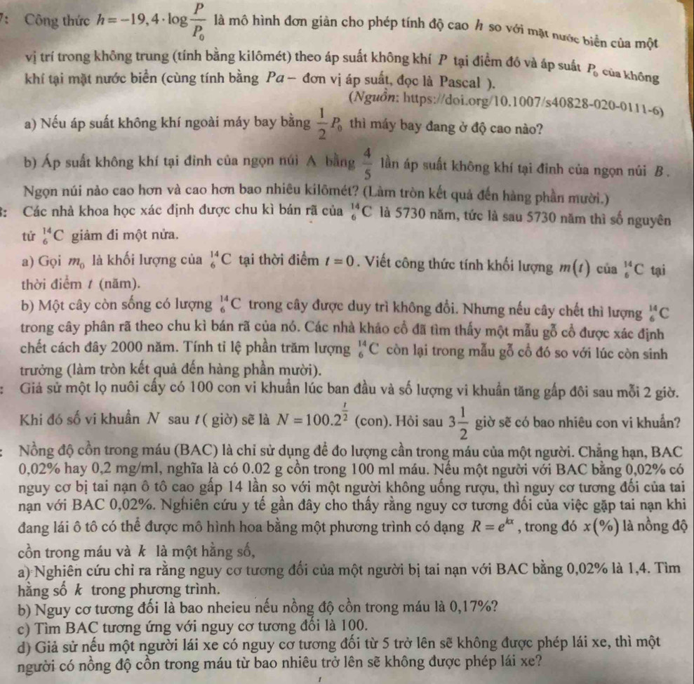 7: Công thức h=-19,4· log frac PP_0 là mô hình đơn giản cho phép tính độ cao h so với mặt nước biển của một
vị trí trong không trung (tính bằng kilômét) theo áp suất không khí P tại điểm đồ và áp suất P_0 của không
khí tại mặt nước biển (cùng tính bằng Pα - đơn vị áp suất, đọc là Pascal ).
(Nguồn: https://doi.org/10.1007/s40828-020-0111-6)
a) Nếu áp suất không khí ngoài máy bay bằng  1/2 P_0 thì máy bay đang ở độ cao nào?
b) Áp suất không khí tại đình của ngọn núi A bằng  4/5  lần áp suất không khí tại đinh của ngọn núi B .
Ngọn núi nào cao hơn và cao hơn bao nhiêu kilômét? (Làm tròn kết quả đến hàng phần mười.)
: Các nhà khoa học xác định được chu kì bán rã của _6^((14)C là 5730 năm, tức là sau 5730 năm thì số nguyên
tử _6^(14)C giảm đi một nửa.
a) Gọi m_0) là khối lượng của _6^((14)C tại thời điểm t=0. Viết công thức tính khối lượng m(t) của _6^(14)C tại
thời điểm / (năm).
b) Một cây còn sống có lượng _6^(14)C trong cây được duy trì không đổi. Nhưng nếu cây chết thì lượng _6^(14)C
trong cây phân rã theo chu kì bán rã của nó. Các nhà khảo cổ đã tìm thấy một mẫu gỗ cổ được xác định
chết cách đây 2000 năm. Tính tỉ lệ phần trăm lượng _6^(14)C còn lại trong mẫu gỗ cổ đó so với lúc còn sinh
trưởng (làm tròn kết quả đến hàng phần mười).
Giả sử một lọ nuôi cấy có 100 con vi khuẩn lúc ban đầu và số lượng vi khuẩn tăng gấp đôi sau mỗi 2 giờ.
Khi đó số vi khuẩn N sau t( giờ) sẽ là N=100.2^frac t)2(con). Hỏi sau 3 1/2  giờ sẽ có bao nhiêu con vi khuẩn?
Nồng độ cồn trong máu (BAC) là chỉ sử dụng để đo lượng cần trong máu của một người. Chẳng hạn, BAC
0,02% hay 0,2 mg/ml, nghĩa là có 0.02 g cồn trong 100 ml máu. Nếu một người với BAC bằng 0,02% có
nguy cơ bị tai nạn ô tô cao gấp 14 lần sọ với một người không uống rượu, thì nguy cơ tương đối của tai
nạn với BAC 0,02%. Nghiên cứu y tế gần đây cho thấy rằng nguy cơ tương đối của việc gặp tai nạn khi
đang lái ô tô có thể được mô hình hoa bằng một phương trình có dạng R=e^(kx) , trong đó x(% ) là nồng độ
cồn trong máu và k là một hằng số,
a) Nghiên cứu chỉ ra rằng nguy cơ tương đổi của một người bị tai nạn với BAC bằng 0,02% là 1,4. Tìm
hằng sốk trong phựơng trình.
b) Nguy cơ tương đối là bao nheieu nếu nồng độ cồn trong máu là 0,17%?
c) Tìm BAC tương ứng với nguy cơ tương đổi là 100.
d) Giả sử nếu một người lái xe có nguy cơ tương đối từ 5 trở lên sẽ không được phép lái xe, thì một
người có nồng độ cồn trong máu từ bao nhiêu trở lên sẽ không được phép lái xe?
