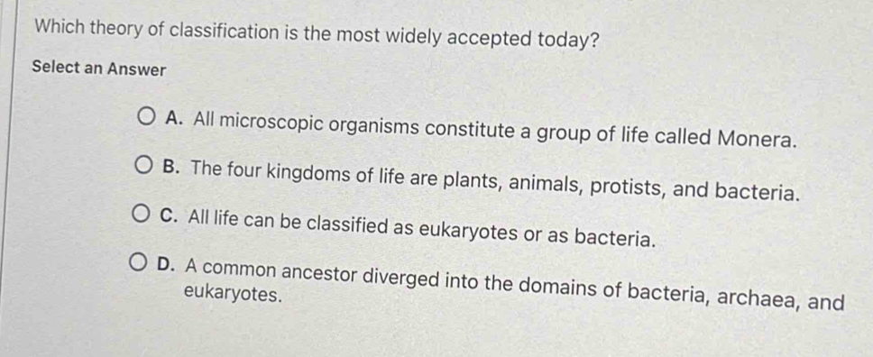 Which theory of classification is the most widely accepted today?
Select an Answer
A. All microscopic organisms constitute a group of life called Monera.
B. The four kingdoms of life are plants, animals, protists, and bacteria.
C. All life can be classified as eukaryotes or as bacteria.
D. A common ancestor diverged into the domains of bacteria, archaea, and
eukaryotes.