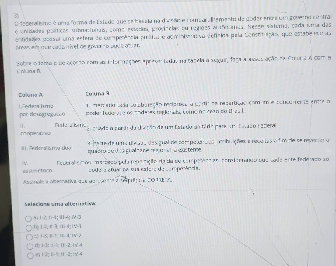 federalismo é uma forma de Estado que se baseia na divisão e compartilhamento de poder entre um governo central
e unidades políticas subnacionais, como estados, províncias ou regiões autônomas. Nesse sistema, cada uma das
entidades possui uma esfera de competência política e administrativa definida pela Constituição, que estabelece as
áreas em que cada nível de governo pode atuar.
Sobre o tema e de acordo com as informações apresentadas na tabela a seguir, faça a associação da Coluna A com a
Coluna B.
Coluna A Coluna B
1.Federalismo 1. marcado pela colaboração recíproca a partir da repartição comum e concorrente entre o
por desagregação poder federal e os poderes regionais, como no caso do Brasil.
11. Federalismo 2. criado a partir da divisão de um Estado unitário para um Estado Federal
cooperativo
III. Federalismo dual 3. parte de uma divisão desigual de competências, atribuições e receitas a fim de se reverter o
quadro de desigualdade regional já existente.
IV. Federalismo4. marcado pela repartição rígida de competências, considerando que cada ente federado só
assimétrico poderá atuar na sua esfera de competência.
Assinale a alternativa que apresenta a sequência CORRETA.
Selecione uma alternativa:
a) I-2; II-1; III-4; IV-3
b) l-2, It-3; III-4; IV-1
c) I-3; II-1; III-4; IV-2
d) I-3; II-1; III-2; IV-4
e) I-2; II-1; III-3; IV-4