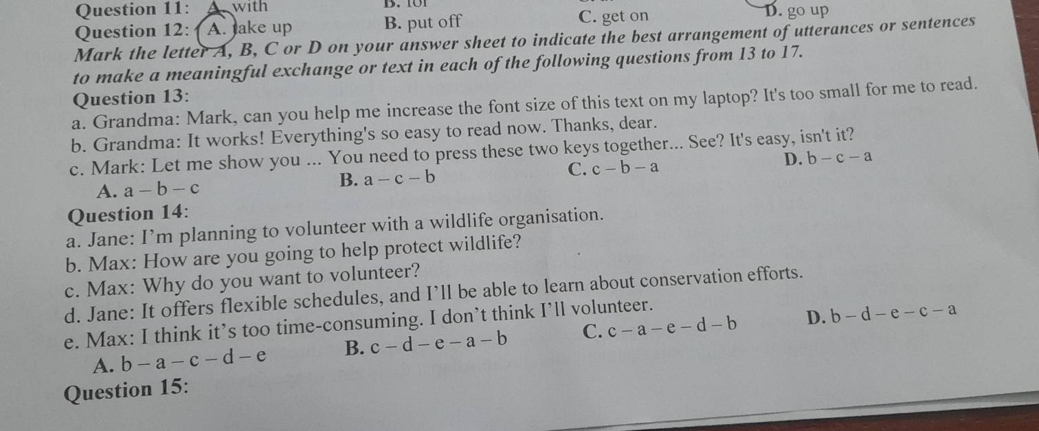 with D. 101
Question 12: A. Jake up B. put off C. get on D. go up
Mark the letter A, B, C or D on your answer sheet to indicate the best arrangement of utterances or sentences
to make a meaningful exchange or text in each of the following questions from 13 to 17.
Question 13:
a. Grandma: Mark, can you help me increase the font size of this text on my laptop? It's too small for me to read.
b. Grandma: It works! Everything's so easy to read now. Thanks, dear.
c. Mark: Let me show you ... You need to press these two keys together... See? It's easy, isn't it?
A. a-b-c
B. a-c-b C. c-b-a D. b-c-a
Question 14:
a. Jane: I’m planning to volunteer with a wildlife organisation.
b. Max: How are you going to help protect wildlife?
c. Max: Why do you want to volunteer?
d. Jane: It offers flexible schedules, and I’ll be able to learn about conservation efforts.
e. Max: I think it’s too time-consuming. I don’t think I’ll volunteer. c-a-e-d-b
A. b-a-c-d-e B. c-d-e-a-b C. D. b-d-e-c-a
Question 15: