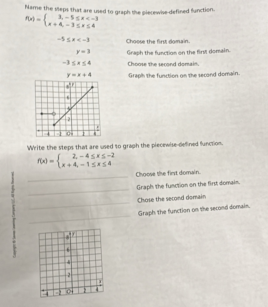 Name the steps that are used to graph the piecewise-defined function.
f(x)=beginarrayl 3,-5≤ x
-5≤ x
Choose the first domain.
y=3 Graph the function on the first domain.
-3≤ x≤ 4
Choose the second domain.
y=x+4 Graph the function on the second domain. 
Write the steps that are used to graph the piecewise-defined function.
f(x)=beginarrayl 2,-4≤ x≤ -2 x+4,-1≤ x≤ 4endarray.
_ 
Choose the first domain. 
_ 
Graph the function on the first domain. 
_ 
Chose the second domain 
_ 
Graph the function on the second domain.