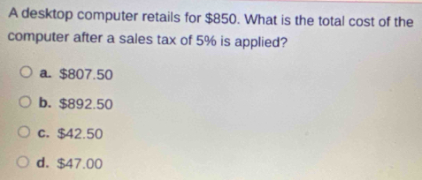 A desktop computer retails for $850. What is the total cost of the
computer after a sales tax of 5% is applied?
a. $807.50
b. $892.50
c. $42.50
d. $47.00