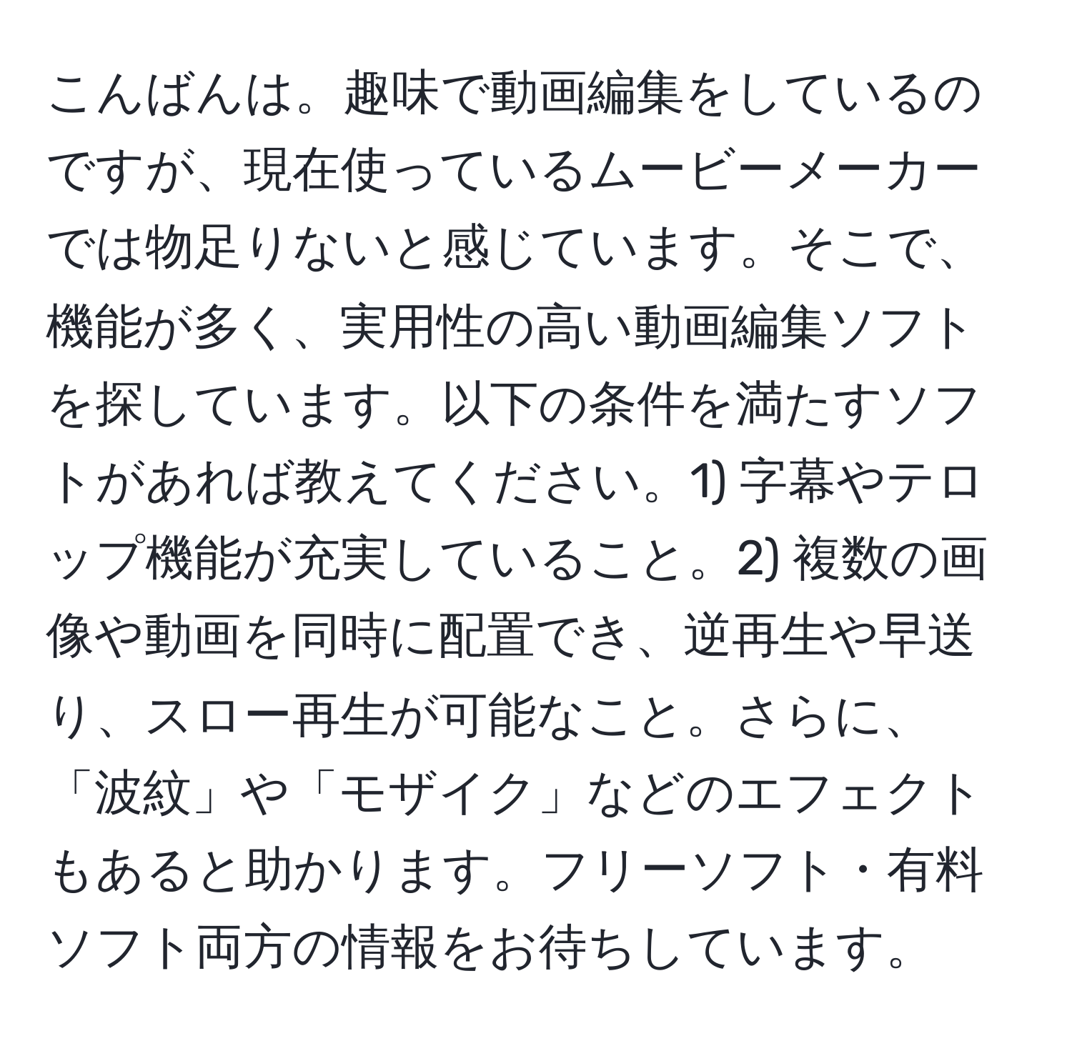 こんばんは。趣味で動画編集をしているのですが、現在使っているムービーメーカーでは物足りないと感じています。そこで、機能が多く、実用性の高い動画編集ソフトを探しています。以下の条件を満たすソフトがあれば教えてください。1) 字幕やテロップ機能が充実していること。2) 複数の画像や動画を同時に配置でき、逆再生や早送り、スロー再生が可能なこと。さらに、「波紋」や「モザイク」などのエフェクトもあると助かります。フリーソフト・有料ソフト両方の情報をお待ちしています。