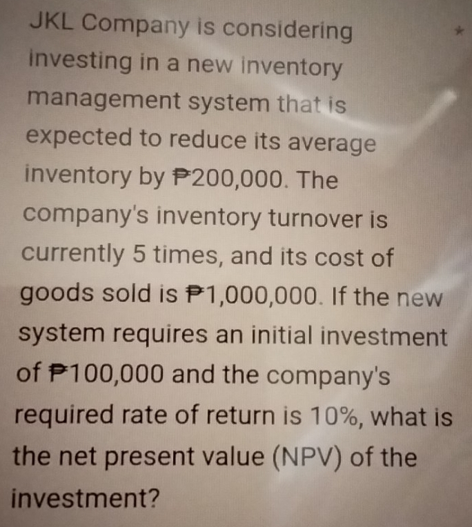 JKL Company is considering * 
investing in a new inventory 
management system that is 
expected to reduce its average 
inventory by P200,000. The 
company's inventory turnover is 
currently 5 times, and its cost of 
goods sold is P1,000,000. If the new 
system requires an initial investment 
of P100,000 and the company's 
required rate of return is 10%, what is 
the net present value (NPV) of the 
investment?