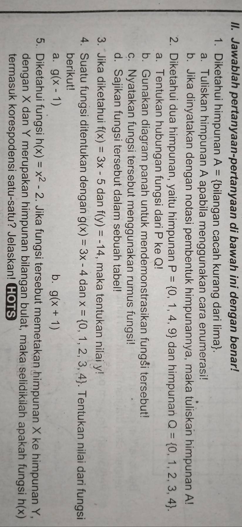 Jawablah pertanyaan-pertanyaan di bawah ini dengan benar! 
1. Diketahui himpunan A= bilangan cacah kurang dari lima. 
a. Tuliskan himpunan A apabila menggunakan cara enumerasi! 
b. Jika dinyatakan dengan notasi pembentuk himpunannya, maka tuliskan himpunan A! 
2. Diketahui dua himpunan, yaitu himpunan P= 0,1,4,9 dan himpunan Q= 0,1,2,3,4. 
a. Tentukan hubungan fungsi dari P ke Q! 
b. Gunakan diagram panah untuk mendemonstrasikan fungši tersebut! 
c. Nyatakan fungsi tersebut menggunakan rumus fungsi! 
d. Sajikan fungsi tersebut dalam sebuah tabel! 
3. Jika diketahui f(x)=3x-5 dan f(y)=-14 , maka tentukan nilai y! 
4. Suatu fungsi ditentukan dengan g(x)=3x-4 dan x= 0,1,2,3,4. Tentukan nilai dari fungsi 
berikut! 
a. g(x-1) b. g(x+1)
5. Diketahui fungsi h(x)=x^2-2. Jika fungsi tersebut memetakan himpunan X ke himpunan Y, 
dengan X dan Y merupakan himpunan bilangan bulat, maka selidikilah apakah fungsi h(x)
termasuk korespodensi satu-satu? Jelaskan! HOTS