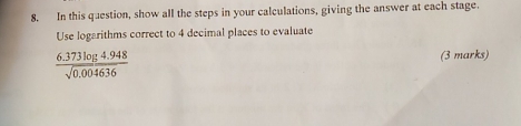 In this question, show all the steps in your calculations, giving the answer at each stage.
Use logarithms correct to 4 decimal places to evaluate
 (6.373log 4.948)/sqrt(0.004636)  (3 marks)