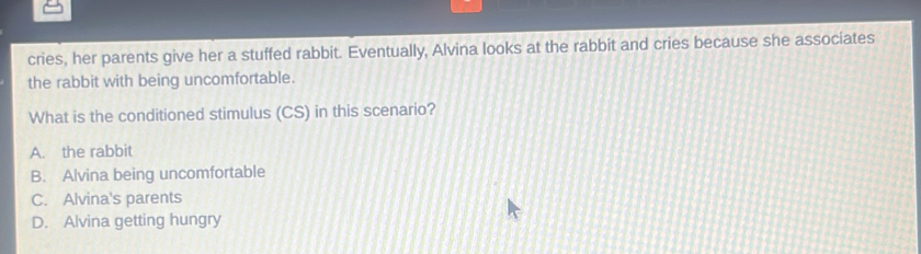 cries, her parents give her a stuffed rabbit. Eventually, Alvina looks at the rabbit and cries because she associates
the rabbit with being uncomfortable.
What is the conditioned stimulus (CS) in this scenario?
A. the rabbit
B. Alvina being uncomfortable
C. Alvina's parents
D. Alvina getting hungry