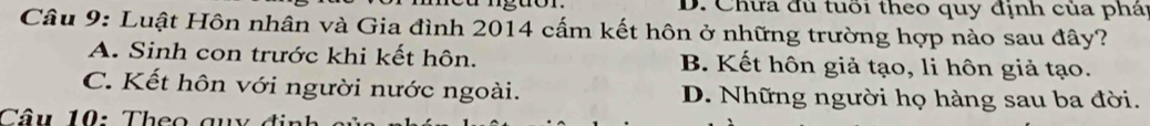 D. Chưa đủ tuổi theo quy định của phái
Câu 9: Luật Hôn nhân và Gia đình 2014 cấm kết hôn ở những trường hợp nào sau đây?
A. Sinh con trước khi kết hôn. B. Kết hôn giả tạo, li hôn giả tạo.
C. Kết hôn với người nước ngoài. D. Những người họ hàng sau ba đời.
Câu 10: Theo quy định