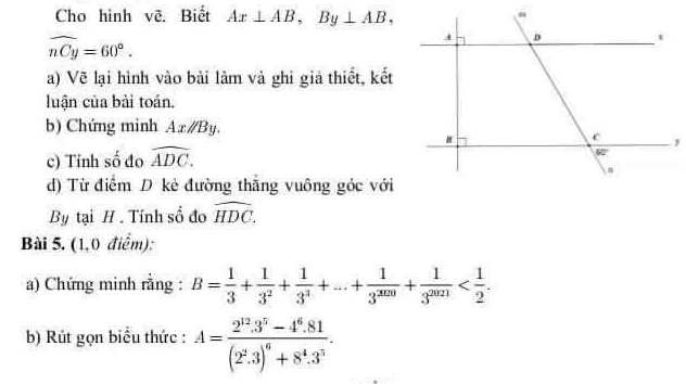 Cho hình vẽ. Biết Ax⊥ AB,By⊥ AB,
widehat nCy=60°.
a) Vẽ lại hình vào bài làm và ghỉ giả thiết, kết
luận của bài toán.
b) Chứng minh Axparallel By.
c) Tính số đo widehat ADC.
d) Từ điểm D kẻ đường thằng vuông góc với
By tại H . Tính số đo widehat HDC.
Bài 5. (1,0 điểm):
a) Chứng minh rằng : B= 1/3 + 1/3^2 + 1/3^3 +...+ 1/3^(2020) + 1/3^(2021) 
b) Rút gọn biểu thức : A=frac 2^(12).3^5-4^6.81(2^2.3)^6+8^4.3^3.