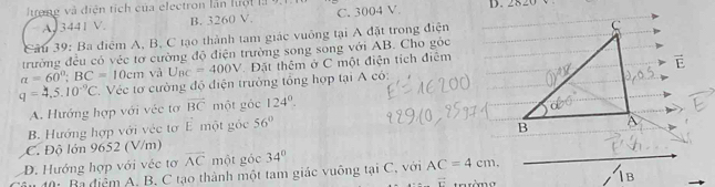 Jue n g v diện ti ch của electron lần hu ộ l D. 282
A. 3441 V. B. 3260 V. C. 3004 V
Cầu 39: Ba điểm A, B, C tạo thành tam giác vuông tại A đặt trong điện
trường đều có véc tơ cường độ điện trường song song với AB. Cho góc
a=60°; BC=10cm và U_BC=400V Đặt thêm ở C một điện tích điệm
q=4.5.10^(-9)C *. Véc tơ cường độ điện trưởng tổng hợp tại A có:
A. Hướng hợp với véc tơ vector BC một góc 124°.
B. Hướng hợp với véc tơ E một gốc 56°
C. Độ lớn 9652 (V/m)
D. Hướng hợp với véc tơ overline AC một góc 34°
âu đ0: Ba điệm A. B. C tạo thành một tam giác vuông tại C, với AC=4cm,
overline r