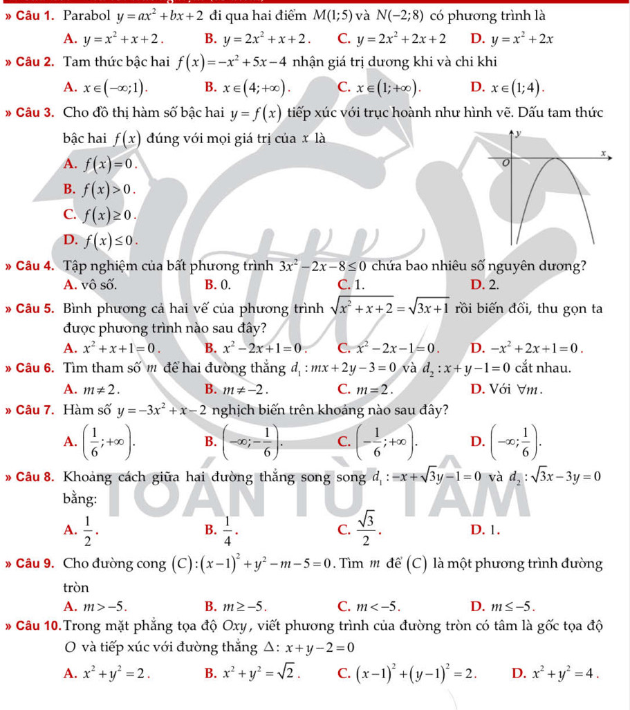 » Câu 1. Parabol y=ax^2+bx+2 đi qua hai điểm M(1;5) và N(-2;8) có phương trình là
A. y=x^2+x+2. B. y=2x^2+x+2. C. y=2x^2+2x+2 D. y=x^2+2x
» Câu 2. Tam thức bậc hai f(x)=-x^2+5x-4 nhận giá trị dương khi và chi khi
A. x∈ (-∈fty ;1). B. x∈ (4;+∈fty ). C. x∈ (1;+∈fty ). D. x∈ (1;4).
* Câu 3. Cho đồ thị hàm số bậc hai y=f(x) tiếp xúc với trục hoành như hình vẽ. Dấu tam thức
bậc hai f(x) đúng với mọi giá trị của x là
A. f(x)=0.
B. f(x)>0.
C. f(x)≥ 0.
D. f(x)≤ 0.
* Câu 4. Tập nghiệm của bất phương trình 3x^2-2x-8≤ 0 chứa bao nhiêu số nguyên dương?
A. vô số. B. 0. C. 1. D. 2.
* Câu 5. Bình phương cả hai vế của phương trình sqrt(x^2+x+2)=sqrt(3x+1) rồi biến đổi, thu gọn ta
được phương trình nào sau đây?
A. x^2+x+1=0. B. x^2-2x+1=0. C. x^2-2x-1=0. D. -x^2+2x+1=0.
* Câu 6. Tìm tham số m để hai đường thắng d_1:mx+2y-3=0 và d_2:x+y-1=0 cắt nhau.
A. m!= 2. B. m!= -2. C. m=2. D. Với ∀m .
» Câu 7. Hàm số y=-3x^2+x-2 nghịch biến trên khoảng nào sau đây?
A. ( 1/6 ;+∈fty ). B. (-∈fty ;- 1/6 ). C. (- 1/6 ;+∈fty ). D. (-∈fty ; 1/6 ).
Câu 8. Khoảng cách giữa hai đường thắng song song d_1:-x+sqrt(3)y-1=0 và d_2:sqrt(3)x-3y=0
bằng:
B.
C.
A.  1/2 .  1/4 .  sqrt(3)/2 . D. 1.
» Câu 9. Cho đường cong (C): (x-1)^2+y^2-m-5=0 Tìm m để (C) là một phương trình đường
tròn
B.
A. m>-5. m≥ -5. C. m D. m≤ -5.
* Câu 10.Trong mặt phẳng tọa độ Oxy, viết phương trình của đường tròn có tâm là gốc tọa độ
O và tiếp xúc với đường thắng △ : x+y-2=0
A. x^2+y^2=2. B. x^2+y^2=sqrt(2). C. (x-1)^2+(y-1)^2=2. D. x^2+y^2=4.