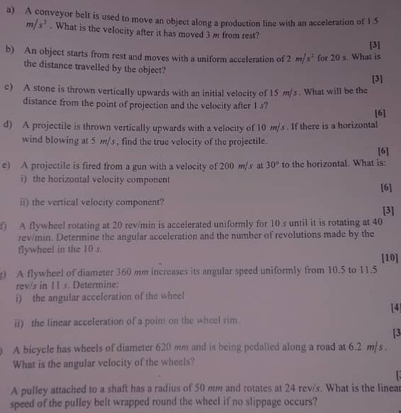 A conveyor belt is used to move an object along a production line with an acceleration of 1.5
m/s^2. What is the velocity after it has moved 3 m from rest? 
[3] 
b) An object starts from rest and moves with a uniform acceleration of 2m/s^2 for 20 s. What is 
the distance travelled by the object? 
[3] 
c) A stone is thrown vertically upwards with an initial velocity of 15 m/s. What will be the 
distance from the point of projection and the velocity after 1 s? 
[6] 
d) A projectile is thrown vertically upwards with a velocity of 10 m/s. If there is a horizontal 
wind blowing at 5 m/s , find the true velocity of the projectile. [6] 
e) A projectile is fired from a gun with a velocity of 200 m/s at 30° to the horizontal. What is: 
i) the horizontal velocity component 
[6] 
ii) the vertical velocity component? 
[3] 
f) A flywheel rotating at 20 rev/min is accelerated uniformly for 10 s until it is rotating at 40
rev/min. Determine the angular acceleration and the number of revolutions made by the 
flywheel in the 10 s. 
[10] 
g) A flywheel of diameter 360 mm increases its angular speed uniformly from 10.5 to 11.5
rev/s in I1 s. Determine: 
i) the angular acceleration of the wheel 
[4] 
ii) the linear acceleration of a point on the wheel rim. 
[3 
A bicycle has wheels of diameter 620 mm and is being pedalled along a road at 6.2 m/s. 
What is the angular velocity of the wheels? 
A pulley attached to a shaft has a radius of 50 mm and rotates at 24 rev/s. What is the linear 
speed of the pulley belt wrapped round the wheel if no slippage occurs?