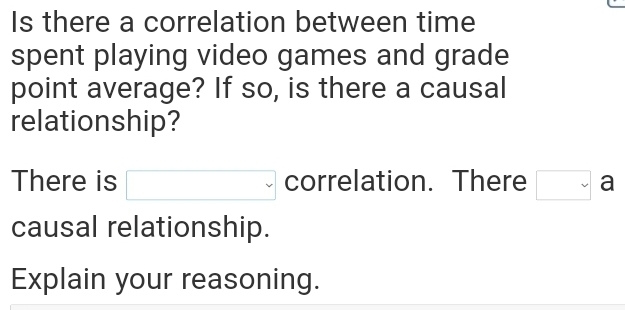 Is there a correlation between time 
spent playing video games and grade 
point average? If so, is there a causal 
relationship? 
There is □ correlation. There □ a
causal relationship. 
Explain your reasoning.