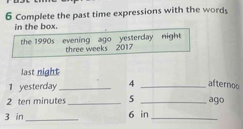 Complete the past time expressions with the words 
in the box. 
the 1990s evening ago yesterday night 
three weeks 2017 
last night 
1 yesterday_ 
4 _afternoo 
5 
2 ten minutes __ago 
3 in _ 6 in _