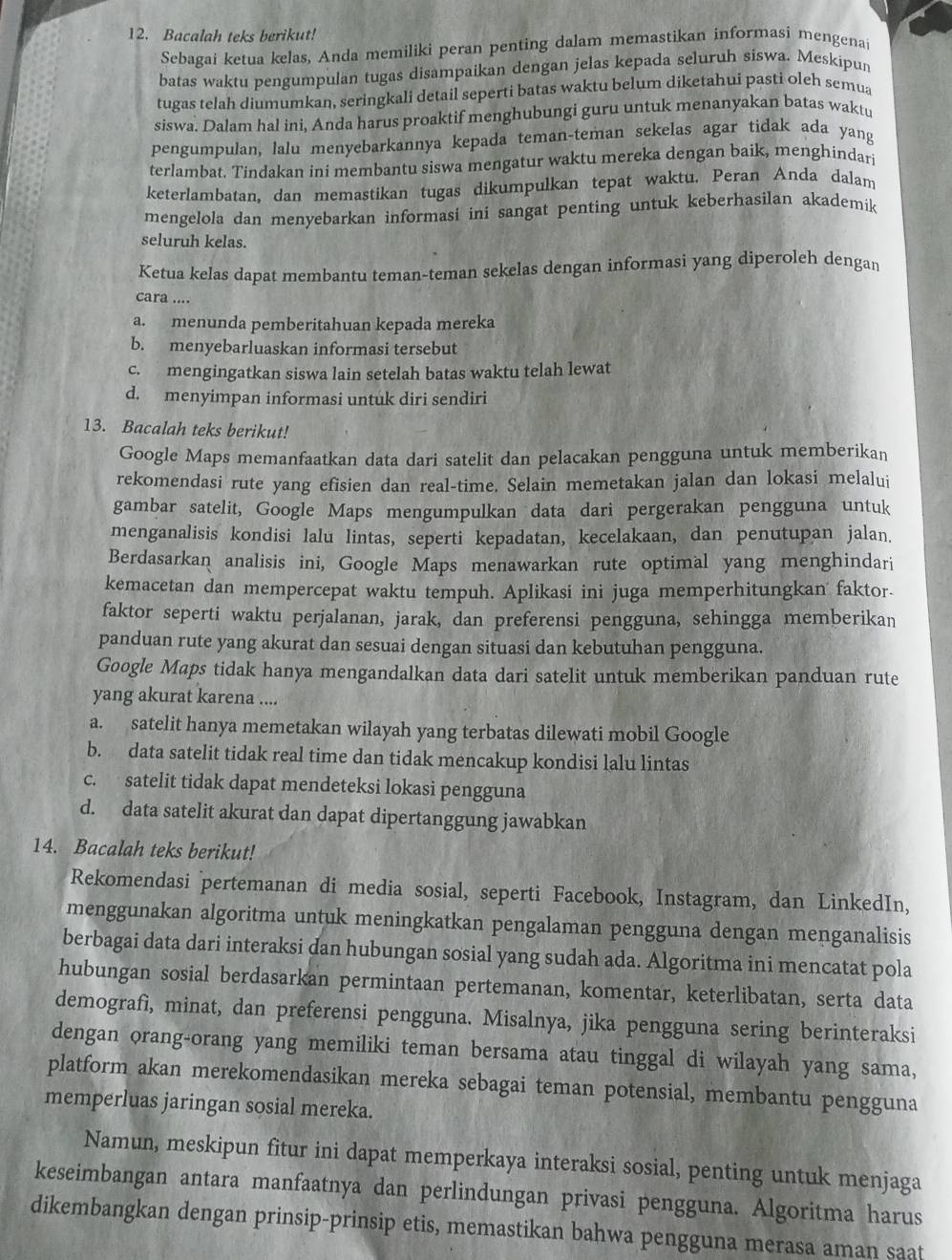 Bacalah teks berikut!
Sebagai ketua kelas, Anda memiliki peran penting dalam memastikan informasi mengenai
batas waktu pengumpulan tugas disampaikan dengan jelas kepada seluruh siswa. Meskipun
tugas telah diumumkan, seringkali detail seperti batas waktu belum diketahui pasti oleh semua
siswa. Dalam hal ini, Anda harus proaktif menghubungi guru untuk menanyakan batas waktu
pengumpulan, lalu menyebarkannya kepada teman-teman sekelas agar tidak ada yang
terlambat. Tindakan ini membantu siswa mengatur waktu mereka dengan baik, menghindar
keterlambatan, dan memastikan tugas dikumpulkan tepat waktu. Peran Anda dalam
mengelola dan menyebarkan informasi ini sangat penting untuk keberhasilan akademik
seluruh kelas.
Ketua kelas dapat membantu teman-teman sekelas dengan informasi yang diperoleh dengan
cara ....
a. menunda pemberitahuan kepada mereka
b. menyebarluaskan informasi tersebut
c. mengingatkan siswa lain setelah batas waktu telah lewat
d. menyimpan informasi untuk diri sendiri
13. Bacalah teks berikut!
Google Maps memanfaatkan data dari satelit dan pelacakan pengguna untuk memberikan
rekomendasi rute yang efisien dan real-time. Selain memetakan jalan dan lokasi melalui
gambar satelit, Google Maps mengumpulkan data dari pergerakan pengguna untuk
menganalisis kondisi lalu lintas, seperti kepadatan, kecelakaan, dan penutupan jalan.
Berdasarkan analisis ini, Google Maps menawarkan rute optimal yang menghindari
kemacetan dan mempercepat waktu tempuh. Aplikasi ini juga memperhitungkan faktor.
faktor seperti waktu perjalanan, jarak, dan preferensi pengguna, sehingga memberikan
panduan rute yang akurat dan sesuai dengan situasi dan kebutuhan pengguna.
Google Maps tidak hanya mengandalkan data dari satelit untuk memberikan panduan rute
yang akurat karena ....
a. satelit hanya memetakan wilayah yang terbatas dilewati mobil Google
b. data satelit tidak real time dan tidak mencakup kondisi lalu lintas
c. satelit tidak dapat mendeteksi lokasi pengguna
d. data satelit akurat dan dapat dipertanggung jawabkan
14. Bacalah teks berikut!
Rekomendasi pertemanan di media sosial, seperti Facebook, Instagram, dan LinkedIn,
menggunakan algoritma untuk meningkatkan pengalaman pengguna dengan menganalisis
berbagai data dari interaksi dan hubungan sosial yang sudah ada. Algoritma ini mencatat pola
hubungan sosial berdasarkan permintaan pertemanan, komentar, keterlibatan, serta data
demografi, minat, dan preferensi pengguna. Misalnya, jika pengguna sering berinteraksi
dengan orang-orang yang memiliki teman bersama atau tinggal di wilayah yang sama,
platform akan merekomendasikan mereka sebagai teman potensial, membantu pengguna
memperluas jaringan sosial mereka.
Namun, meskipun fitur ini dapat memperkaya interaksi sosial, penting untuk menjaga
keseimbangan antara manfaatnya dan perlindungan privasi pengguna. Algoritma harus
dikembangkan dengan prinsip-prinsip etis, memastikan bahwa pengguna merasa aman saat