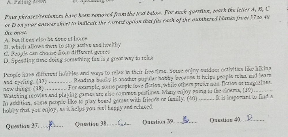 Falling down
Four phrases/sentences have been removed from the text below. For each question, mark the letter A, B, C
or D on your answer sheet to indicate the correct option that fits each of the numbered blanks from 37 to 40
the most.
A. but it can also be done at home
B. which allows them to stay active and healthy
C. People can choose from different genres
D. Spending time doing something fun is a great way to relax
People have different hobbies and ways to relax in their free time. Some enjoy outdoor activities like hiking
and cycling, (37) Reading books is another popular hobby because it helps people relax and learn
new things. (38) __For example, some people love fiction, while others prefer non-fiction or magazines.
Watching movies and playing games are also common pastimes. Many enjoy going to the cinema, (39)
In addition, some people like to play board games with friends or family. (40) _It is important to find a
hobby that you enjoy, as it helps you feel happy and relaxed.
Question 37._ Question 38. _Question 39. _Question 40._