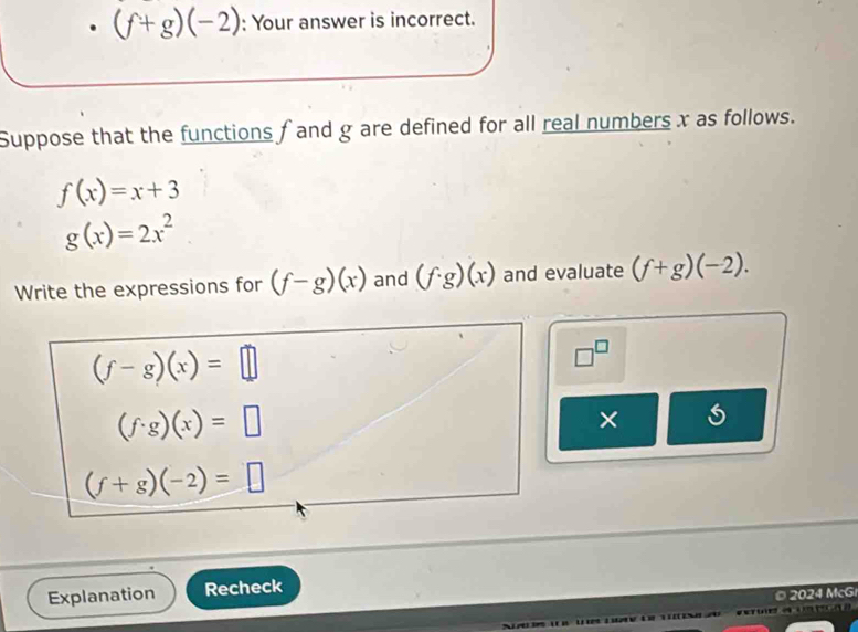 (f+g)(-2) : Your answer is incorrect. 
Suppose that the functions f and g are defined for all real numbers x as follows.
f(x)=x+3
g(x)=2x^2
Write the expressions for (f-g)(x) and (f· g)(x) and evaluate (f+g)(-2).
(f-g)(x)=□
□^(□)
(f· g)(x)=□
×
(f+g)(-2)=□
Explanation Recheck 
© 2024 McG