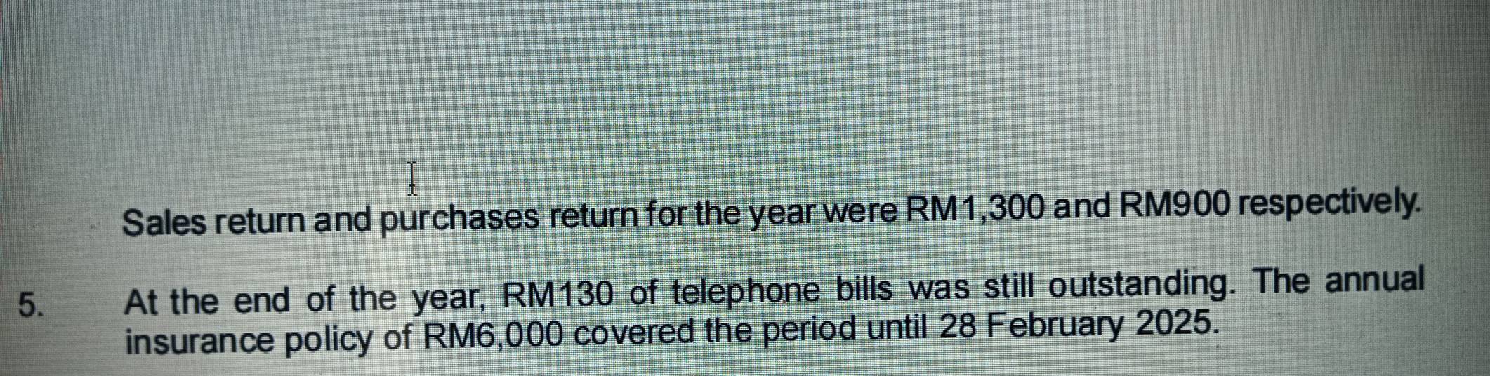 Sales return and purchases return for the year were RM1,300 and RM900 respectively. 
5. At the end of the year, RM130 of telephone bills was still outstanding. The annual 
insurance policy of RM6,000 covered the period until 28 February 2025.