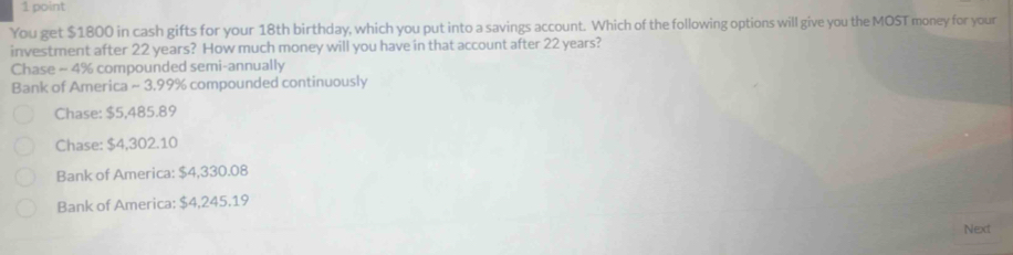 You get $1800 in cash gifts for your 18th birthday, which you put into a savings account. Which of the following options will give you the MOST money for your
investment after 22 years? How much money will you have in that account after 22 years?
Chase - 4% compounded semi-annually
Bank of America ~ 3.99% compounded continuously
Chase: $5,485.89
Chase: $4,302.10
Bank of America: $4,330.08
Bank of America: $4,245.19
Next