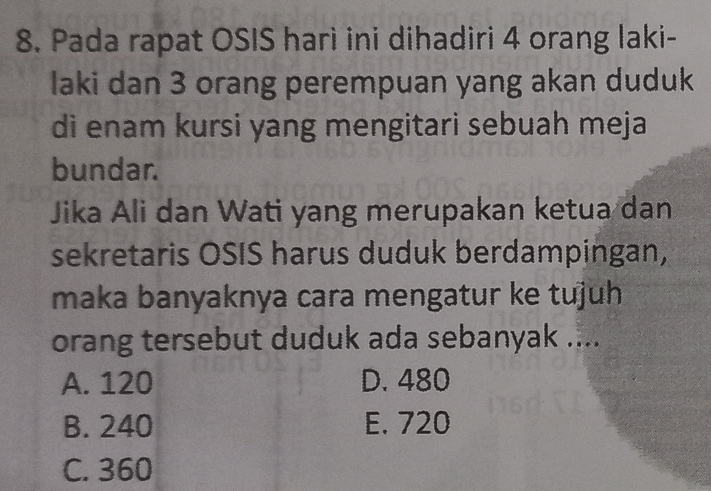 Pada rapat OSIS harì ini dihadiri 4 orang laki-
laki dan 3 orang perempuan yang akan duduk
di enam kursi yang mengitari sebuah meja
bundar.
Jika Ali dan Wati yang merupakan ketua dan
sekretaris OSIS harus duduk berdampingan,
maka banyaknya cara mengatur ke tujuh
orang tersebut duduk ada sebanyak ....
A. 120 D. 480
B. 240 E. 720
C. 360