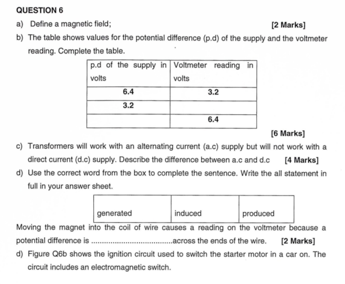 Define a magnetic field; [2 Marks]
b) The table shows values for the potential difference (p.d) of the supply and the voltmeter
reading. Complete the table.
[6 Marks]
c) Transformers will work with an alternating current (a.c) supply but will not work with a
direct current (d.c) supply. Describe the difference between a. c and d. c [4 Marks]
d) Use the correct word from the box to complete the sentence. Write the all statement in
full in your answer sheet.
generated induced produced
Moving the magnet into the coil of wire causes a reading on the voltmeter because a
potential difference is _across the ends of the wire. [2 Marks]
d) Figure Q6b shows the ignition circuit used to switch the starter motor in a car on. The
circuit includes an electromagnetic switch.