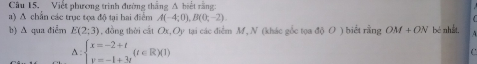 Viết phương trình đường thẳng Δ biết rằng: 
a) Δ chắn các trục tọa độ tại hai điểm A(-4;0), B(0;-2). 
b) Δ qua điểm E(2;3) , đồng thời cắt Ox, Oy tại các điểm M, N (khác gốc tọa dhat oO) biết rằng OM+ON bé nhất. A 
△ : beginarrayl x=-2+t y=-1+3tendarray.  (t∈ R)(1)
C