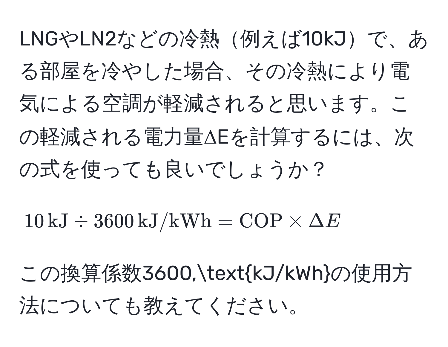 LNGやLN2などの冷熱例えば10kJで、ある部屋を冷やした場合、その冷熱により電気による空調が軽減されると思います。この軽減される電力量ΔEを計算するには、次の式を使っても良いでしょうか？  
$$10,kJ / 3600,kJ/kWh = COP * Delta E$$  
この換算係数3600,kJ/kWhの使用方法についても教えてください。