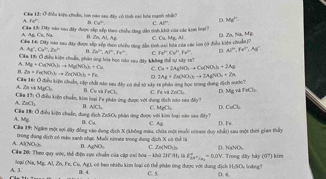 Cầu 12: Ở điều kiện chuẩn, ion nào sau đây có tính oxi hóa mạnh nhất?
A. Fe^(2+). D. Mg^(2+).
B. Cu^(2+). C. Al^(3+).
Câu 13: Dãy nào sau đây được sắp xếp theo chiều tăng dần tính.khử của các kim loại?
A. Ag,Cu,Na. D. Zn, Na, Mg.
B. Zn,Al,Ag. C. Cu, Mg, Al.
Câu 14: Dãy nào sau đây được sắp xếp theo chiều tăng dần tính.oxi hóa của các iọn (ở điều kiện chuẩn)?
A. Ag^+ Cu^(2+),Zn^(2+). B. Zn^(2+),Al^(3+),Fe^(3+). C. Fe^(3+),Cu^(2+),Fe^(2+). D. Al^(3+),Fe^(2+),Ag^+.
Cầu 15: Ở điều kiện chuẩn, phản ủng hóa học nào sau đây không thể tự xảy ra?
A. Mg+Cu(NO_3)_2to Mg(NO_3)_2+Cu.
C. Cu+2AgNO_3to Cu(NO_3)_2+2Ag.
B. Zn+Fe(NO_3)_2to Zn(NO_3)_2+Fe.
D. 2Ag+Zn(NO_3)_2to 2AgNO_3+Zn.
Câu 16: Ở điều kiện chuẩn, cặp chất nào sau đây có thể tử xảy ra phản ứng học trong dung dịch nước?
A. Zn và MgCl_2. B. Cu và FeCl_2. C. Fe và ZnCl_2. D. Mg và FeCl_2.
Câu 17: Ở điều kiện chuẩn, kìm loại Fe phản ứng được với dung dịch nào sau đây?
A. ZnCl_2.
B. AlCl_3. C. MgCl_2. D. CuCl_2.
Câu 18: Ở điều kiện chuẩn, dung dịch ZnSO_4 phản ứng được với kim loại nào sau đây?
A. Mg. B. Cu.
C. Ag
D. Fe.
Câu 19: Ngâm một sợi dây đồng vào dung dịch X (không màu, chứa một muối nitrate duy nhất) sau một thời gian thấy
trong dung dịch có màu xanh nhạt. Muối nitrate trong dung dịch X có thể là
A. Al(NO_3)_3.
B. AgNO_3. C. Zn(NO_3)_2. D. NaNO_3.
Câu 20: Theo quy ước, thế điện cực chuẩn của cặp oxi hóa - khử 2H^+/H_2 là E_2H^+/H_2°=0,0V. Trong dãy bảy (07) kim
loại (Na,Mg,Al,Zn,Fe,Cu,Ag) 0, có bao nhiêu kim loại có thể phản ứng được với dung dịch H_2SO_4 loãng?
A. 3. B. 4. C. 5. D. 6.