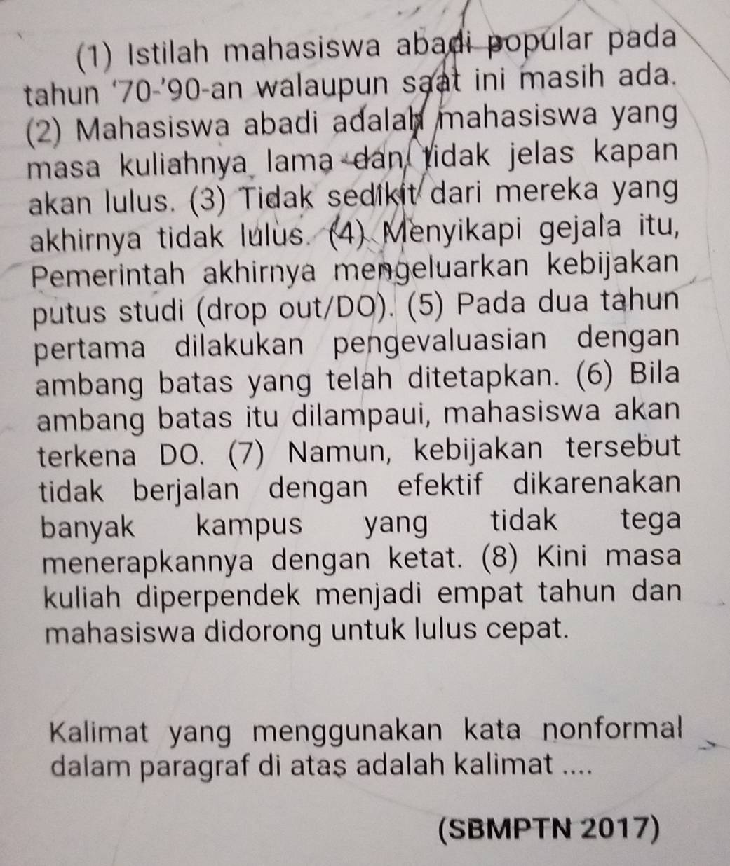 (1) Istilah mahasiswa abadi popular pada 
tahun ‘ 70 -’ 90 -an walaupun saat ini masih ada. 
(2) Mahasiswa abadi adalah mahasiswa yan 
masa kuliahnya lama dan tidak jelas kapan 
akan lulus. (3) Tidak sedikit dari mereka yang 
akhirnya tidak lulus. (4) Menyikapi gejala itu, 
Pemerintah akhirnya mengeluarkan kebijakan 
putus studi (drop out/DO). (5) Pada dua tahun 
pertama dilakukan pengevaluasian dengan 
ambang batas yang telah ditetapkan. (6) Bila 
ambang batas itu dilampaui, mahasiswa akan 
terkena DO. (7) Namun, kebijakan tersebut 
tidak berjalan dengan efektif dikarenakan 
banyak kampus yan tidak tega 
menerapkannya dengan ketat. (8) Kini masa 
kuliah diperpendek menjadi empat tahun dan 
mahasiswa didorong untuk lulus cepat. 
Kalimat yang menggunakan kata nonformal 
dalam paragraf di ataş adalah kalimat .... 
(SBMPTN 2017)