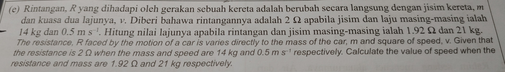 Rintangan, R yang dihadapi oleh gerakan sebuah kereta adalah berubah secara langsung dengan jisim kereta, m
dan kuasa dua lajunya, v. Diberi bahawa rintangannya adalah 2 Ω apabila jisim dan laju masing-masing ialah
14 kg dan 0.5 m S^(-1). Hitung nilai lajunya apabila rintangan dan jisim masing-masing ialah 1.92 Ω dan 21 kg. 
The resistance, R faced by the motion of a car is varies directly to the mass of the car, m and square of speed, v. Given that 
the resistance is 2 Ω when the mass and speed are 14 kg and 0.5ms^(-1) respectively. Calculate the value of speed when the 
resistance and mass are 1.92 Ω and 21 kg respectively.