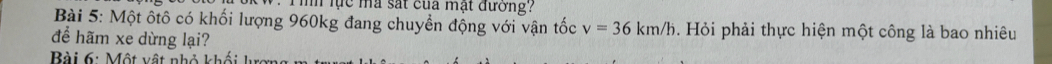 Tìh lực mã sát của mạt đường? 
Bài 5: Một ôtô có khối lượng 960kg đang chuyển động với vận tốc v=36km/h. Hỏi phải thực hiện một công là bao nhiêu 
để hãm xe dừng lại? 
Bài 6: Một vật nhỏ khối lự