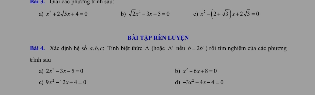 Bàải 3. Giải các phương trình sau: 
a) x^2+2sqrt(5)x+4=0 b) sqrt(2)x^2-3x+5=0 c) x^2-(2+sqrt(3))x+2sqrt(3)=0
bài tập rèN LUyện 
Bài 4. Xác định hệ số a, b, c; Tính biệt thức Δ (hoặc △ ' nếu b=2b') rồi tìm nghiệm của các phương 
trình sau 
a) 2x^2-3x-5=0 b) x^2-6x+8=0
c) 9x^2-12x+4=0 d) -3x^2+4x-4=0