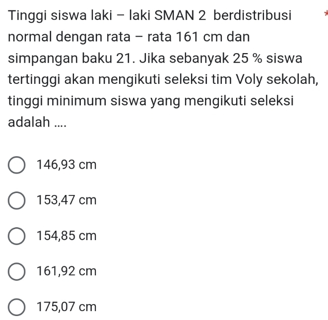 Tinggi siswa laki - laki SMAN 2 berdistribusi
normal dengan rata - rata 161 cm dan
simpangan baku 21. Jika sebanyak 25 % siswa
tertinggi akan mengikuti seleksi tim Voly sekolah,
tinggi minimum siswa yang mengikuti seleksi
adalah ....
146,93 cm
153,47 cm
154,85 cm
161,92 cm
175,07 cm