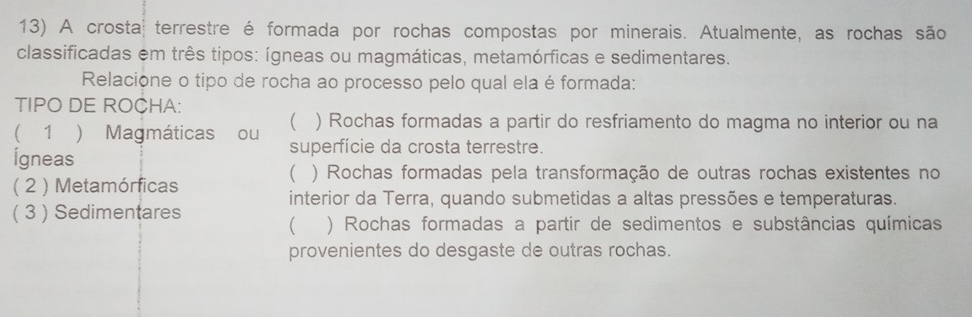 A crosta terrestre é formada por rochas compostas por minerais. Atualmente, as rochas são
classificadas em três tipos: ígneas ou magmáticas, metamórficas e sedimentares.
Relacione o tipo de rocha ao processo pelo qual ela é formada:
TIPO DE ROCHA:
 ) Rochas formadas a partir do resfriamento do magma no interior ou na
( 1 ) Magmáticas ou superfície da crosta terrestre.
Ígneas
( ) Rochas formadas pela transformação de outras rochas existentes no
( 2 ) Metamórficas
interior da Terra, quando submetidas a altas pressões e temperaturas.
( 3 ) Sedimentares
( ) Rochas formadas a partir de sedimentos e substâncias químicas
provenientes do desgaste de outras rochas.