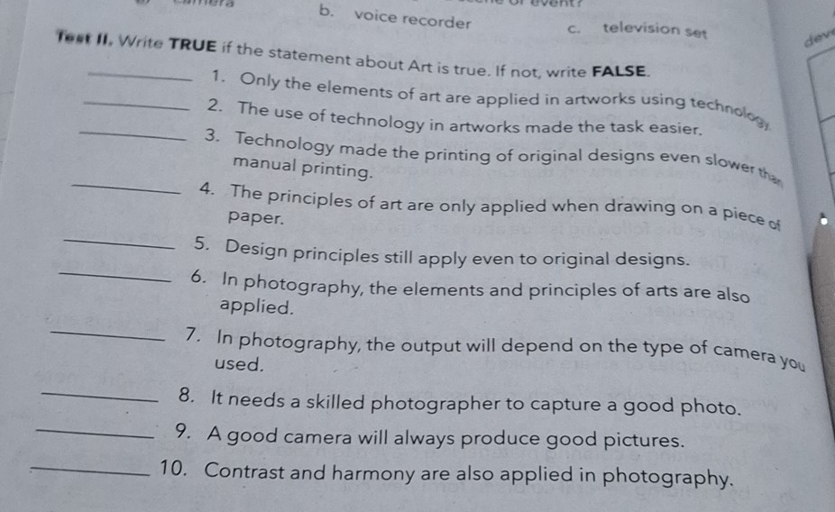 event
b. voice recorder c. television set
dev
fest II, Write TRUE if the statement about Art is true. If not, write FALSE
_1. Only the elements of art are applied in artworks using technolog,
_2. The use of technology in artworks made the task easier.
_
3. Technology made the printing of original designs even slower th
manual printing.
_
4. The principles of art are only applied when drawing on a piece of
paper.
_
5. Design principles still apply even to original designs.
6. In photography, the elements and principles of arts are also
applied.
_
7. In photography, the output will depend on the type of camera you
used.
_
8. It needs a skilled photographer to capture a good photo.
_9. A good camera will always produce good pictures.
_10. Contrast and harmony are also applied in photography.