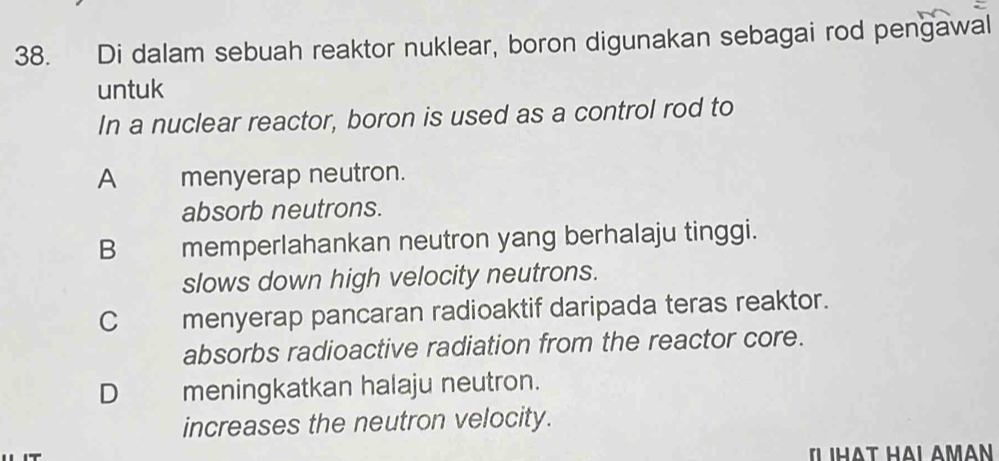 Di dalam sebuah reaktor nuklear, boron digunakan sebagai rod pengawal
untuk
In a nuclear reactor, boron is used as a control rod to
A menyerap neutron.
absorb neutrons.
B memperlahankan neutron yang berhalaju tinggi.
slows down high velocity neutrons.
C menyerap pancaran radioaktif daripada teras reaktor.
absorbs radioactive radiation from the reactor core.
D meningkatkan halaju neutron.
increases the neutron velocity.